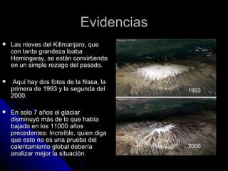 Evidencias
   Las nieves del Kilimanjaro, que
    con tanta grandeza loaba
    Hemingway, se están convirtiendo
    en un simple rezago del pasado.

   Aquí hay dos fotos de la Nasa, la
    primera de 1993 y la segunda del     1993
    2000.

   En solo 7 años el glaciar
    disminuyó más de lo que había
    bajado en los 11000 años
    precedentes: Increíble, quien diga
    que esto no es una prueba del
    calentamiento global debería         2000
    analizar mejor la situación.
 