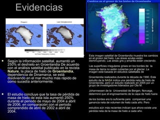 Evidencias



                                                           Esta imagen satelital de Groenlandia muestra los cambios
                                                            en el grosor del hielo. Las áreas azules están
   Según la información satelital, aumentó un              disminuyendo. Las áreas gris y amarilla están creciendo.
    250% el deshielo en Groenlandia De acuerdo              Las superficies irregulares grises en los bordes de la
    con el análisis satelital publicado en la revista       masa de tierra no están cubiertas por el glaciar. La
    Nature, la placa de hielo de Groenlandia,               imagen está basada en estudios satelitales de
    dependencia de Dinamarca, se está
    disolviendo en el mar mucho más rápido de               Groenlandia realizados durante la década de 1990. Este
                                                            estudio de la NASA indica una pérdida neta de hielo de
    como sucedía anteriormente.                             Groenlandia, pero un estudio realizado en 2005 por un
                                                            grupo de investigadores liderados por Ola M.
                                                            Johannessen de la Universidad de Bergen, Noruega,
   El estudio concluye que la tasa de pérdida de           determinó que el engrosamiento de la capa de hielo fuera
    masa de hielo de esta isla aumentó 250%                 de los bordes era lo suficiente para compensar una
    durante el periodo de mayo de 2004 a abril              ganancia neta de volumen de hielo cada año. Pero
    de 2006, en comparación con el periodo
    comprendido de abril de 2002 a abril de                 estudios aún más recientes indican que ahora existe una
    2004.                                                   pérdida neta de la masa de hielo a cada año.
 