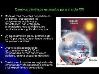 Cambios climáticos estimados para el siglo XXI
   Modelos más recientes dependientes
    del tiempo, que acoplan los
    componentes oceánicos y
    atmosféricos, han entregado
    estimaciones más confiables, los
    resultados más significativos indican:

   Un calentamiento global promedio de
    0,3 °C por década, asumiendo políticas
    no intervencionistas.

   Una variabilidad natural de
    aproximadamente 0,3 °C en
    temperaturas aéreas superficiales
    globales, en una escala de décadas.

   Cambios en los patrones regionales de
    temperatura y precipitaciones similares
    a los experimentos de equilibrio.
 