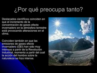 ¿Por qué preocupa tanto?
Destacados científicos coinciden en
que el incremento de la
concentración de gases efecto
invernadero en la atmósfera terrestre
está provocando alteraciones en el
clima.

Coinciden también en que las
emisiones de gases efecto
invernadero (GEI) han sido muy
intensas a partir de la Revolución
Industrial, momento a partir del cual
la acción del hombre sobre la
naturaleza se hizo intensa.
 
 