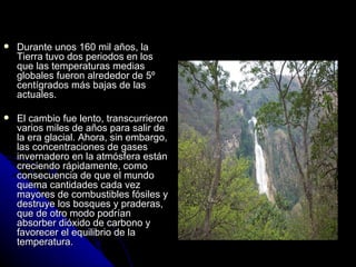    Durante unos 160 mil años, la
    Tierra tuvo dos periodos en los
    que las temperaturas medias
    globales fueron alrededor de 5º
    centígrados más bajas de las
    actuales.

   El cambio fue lento, transcurrieron
    varios miles de años para salir de
    la era glacial. Ahora, sin embargo,
    las concentraciones de gases
    invernadero en la atmósfera están
    creciendo rápidamente, como
    consecuencia de que el mundo
    quema cantidades cada vez
    mayores de combustibles fósiles y
    destruye los bosques y praderas,
    que de otro modo podrían
    absorber dióxido de carbono y
    favorecer el equilibrio de la
    temperatura.
 