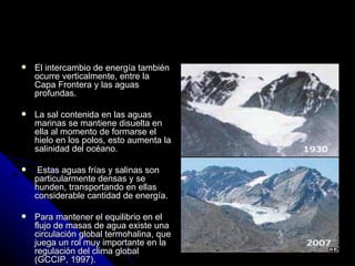    El intercambio de energía también
    ocurre verticalmente, entre la
    Capa Frontera y las aguas
    profundas.

   La sal contenida en las aguas
    marinas se mantiene disuelta en
    ella al momento de formarse el
    hielo en los polos, esto aumenta la
    salinidad del océano.

    Estas aguas frías y salinas son
    particularmente densas y se
    hunden, transportando en ellas
    considerable cantidad de energía.

   Para mantener el equilibrio en el
    flujo de masas de agua existe una
    circulación global termohalina, que
    juega un rol muy importante en la
    regulación del clima global
    (GCCIP, 1997).
 