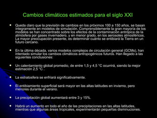 Cambios climáticos estimados para el siglo XXI
   Queda claro que la previsión de cambios en los próximos 100 a 150 años, se basan
    íntegramente en modelos de simulación. Comprensiblemente la gran mayoría de los
    modelos se han concentrado sobre los efectos de la contaminación antrópica de la
    atmósfera por gases invernadero, y en menor grado, en los aerosoles atmosféricos.
    La mayor preocupación presente, es determinar cuánto se entibiará la Tierra en un
    futuro cercano.

   En la última década, varios modelos complejos de circulación general (GCMs), han
    intentado simular los cambios climáticos antropogénicos futuros. Han llegado a las
    siguientes conclusiones:

   Un calentamiento global promedio, de entre 1,5 y 4,5 °C ocurrirá, siendo la mejor
    estimación 2,5 °C .

   La estratosfera se enfriará significativamente.

   El entibiamiento superficial será mayor en las altas latitudes en invierno, pero
    menores durante el verano.

   La precipitación global aumentará entre 3 y 15%.

   Habrá un aumento en todo el año de las precipitaciones en las altas latitudes,
    mientras que algunas áreas tropicales, experimentarán pequeñas disminuciones.
 