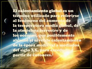 El calentamiento global es un
término utilizado para referirse
al fenómeno del aumento de
la temperatura media global, de
la atmósfera terrestre y de
los océanos, que posiblemente
alcanzó el nivel de calentamiento
de la época medieval a mediados
del siglo XX, para excederlo a
partir de entonces.|
 