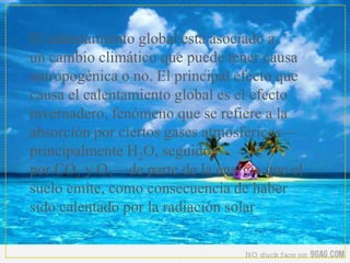 El calentamiento global está asociado a
un cambio climático que puede tener causa
antropogénica o no. El principal efecto que
causa el calentamiento global es el efecto
invernadero, fenómeno que se refiere a la
absorción por ciertos gases atmosféricos—
principalmente H2O, seguido
por CO2 y O3—de parte de la energía que el
suelo emite, como consecuencia de haber
sido calentado por la radiación solar.
 