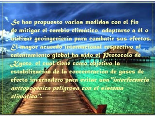 Se han propuesto varias medidas con el fin
de mitigar el cambio climático, adaptarse a él o
utilizar geoingeniería para combatir sus efectos.
El mayor acuerdo internacional respectivo al
calentamiento global ha sido el Protocolo de
Kyoto, el cual tiene como objetivo la
estabilización de la concentración de gases de
efecto invernadero para evitar una"interferencia
antropogénica peligrosa con el sistema
climático".
 