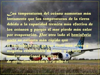 Las temperaturas del océano aumentan más
lentamente que las temperaturas de la tierra
debido a la capacidad térmica más efectiva de
los océanos y porque el mar pierde más calor
por evaporación. Por otro lado el hemisferio
norte se calienta más rápido que
el hemisferio sur, ya que tiene más tierra y
mayores extensiones de nieve, y el hielo
marino estacional es objeto
de retroalimentación hielo-albedo
 