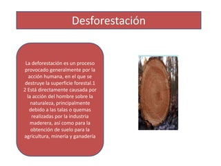 Desforestación
La deforestación es un proceso
provocado generalmente por la
acción humana, en el que se
destruye la superficie forestal.1
2 Está directamente causada por
la acción del hombre sobre la
naturaleza, principalmente
debido a las talas o quemas
realizadas por la industria
maderera, así como para la
obtención de suelo para la
agricultura, minería y ganadería
 