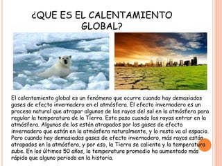 ¿QUE ES EL CALENTAMIENTO
GLOBAL?
El calentamiento global es un fenómeno que ocurre cuando hay demasiados
gases de efecto invernadero en el atmósfera. El efecto invernadero es un
proceso natural que atrapar algunos de los rayos del sol en la atmósfera para
regular la temperatura de la Tierra. Este paso cuando los rayos entrar en la
atmósfera. Algunos de los están atrapados por los gases de efecto
invernadero que están en la atmósfera naturalmente, y lo resto va al espacio.
Pero cuando hay demasiados gases de efecto invernadero, más rayos están
atrapados en la atmósfera, y por eso, la Tierra se calienta y la temperatura
sube. En los últimos 50 años, la temperatura promedio ha aumentado más
rápido que alguno periodo en la historia.
 