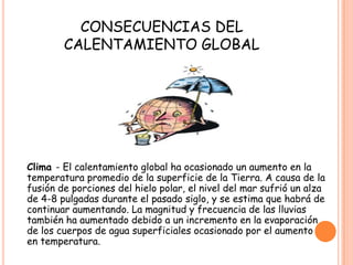 CONSECUENCIAS DEL
CALENTAMIENTO GLOBAL
Clima - El calentamiento global ha ocasionado un aumento en la
temperatura promedio de la superficie de la Tierra. A causa de la
fusión de porciones del hielo polar, el nivel del mar sufrió un alza
de 4-8 pulgadas durante el pasado siglo, y se estima que habrá de
continuar aumentando. La magnitud y frecuencia de las lluvias
también ha aumentado debido a un incremento en la evaporación
de los cuerpos de agua superficiales ocasionado por el aumento
en temperatura.
 