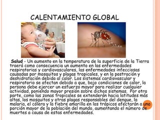 CALENTAMIENTO GLOBAL
Salud - Un aumento en la temperatura de la superficie de la Tierra
traerá como consecuencia un aumento en las enfermedades
respiratorias y cardiovasculares, las enfermedades infecciosas
causadas por mosquitos y plagas tropicales, y en la postración y
deshidratación debida al calor. Los sistemas cardiovascular y
respiratorio se afectan debido a que, bajo condiciones de calor, la
persona debe ejercer un esfuerzo mayor para realizar cualquier
actividad, poniendo mayor presión sobre dichos sistemas. Por otra
parte, como las zonas tropicales se extenderán hacia latitudes más
altas, los mosquitos y otras plagas responsables del dengue, la
malaria, el cólera y la fiebre amarilla en los trópicos afectarán a una
porción mayor de la población del mundo, aumentando el número de
muertes a causa de estas enfermedades.
 