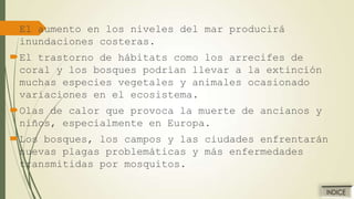 El aumento en los niveles del mar producirá
inundaciones costeras.
El trastorno de hábitats como los arrecifes de
coral y los bosques podrían llevar a la extinción
muchas especies vegetales y animales ocasionado
variaciones en el ecosistema.
Olas de calor que provoca la muerte de ancianos y
niños, especialmente en Europa.

Los bosques, los campos y las ciudades enfrentarán
nuevas plagas problemáticas y más enfermedades
transmitidas por mosquitos.

 