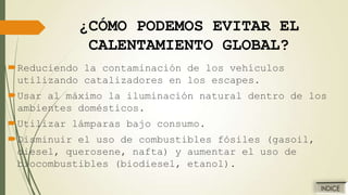 ¿CÓMO PODEMOS EVITAR EL
CALENTAMIENTO GLOBAL?
Reduciendo la contaminación de los vehículos
utilizando catalizadores en los escapes.
Usar al máximo la iluminación natural dentro de los
ambientes domésticos.
Utilizar lámparas bajo consumo.
Disminuir el uso de combustibles fósiles (gasoil,
diesel, querosene, nafta) y aumentar el uso de
biocombustibles (biodiesel, etanol).

 