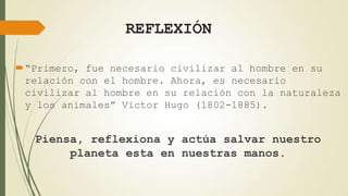 REFLEXIÓN
“Primero, fue necesario civilizar al hombre en su
relación con el hombre. Ahora, es necesario
civilizar al hombre en su relación con la naturaleza
y los animales” Victor Hugo (1802-1885).

Piensa, reflexiona y actúa salvar nuestro
planeta esta en nuestras manos.

 