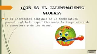 ¿QUÉ ES EL CALENTAMIENTO
GLOBAL?
Es el incremento continuo de la temperatura
promedio global: específicamente la temperatura de
la atmósfera y de los mares.

 