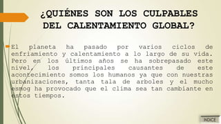 ¿QUIÉNES SON LOS CULPABLES
DEL CALENTAMIENTO GLOBAL?
El
planeta
ha
pasado
por
varios
ciclos
de
enfriamiento y calentamiento a lo largo de su vida.
Pero en los últimos años se ha sobrepasado este
nivel,
los
principales
causantes
de
este
acontecimiento somos los humanos ya que con nuestras
urbanizaciones, tanta tala de arboles y el mucho
esmog ha provocado que el clima sea tan cambiante en
estos tiempos.

 