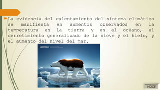 La evidencia del calentamiento del sistema climático
se
manifiesta
en
aumentos
observados
en
la
temperatura en la tierra y en el océano, el
derretimiento generalizado de la nieve y el hielo, y
el aumento del nivel del mar.

 