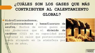 ¿CUÁLES SON LOS GASES QUE MÁS
CONTRIBUYEN AL CALENTAMIENTO
GLOBAL?
Hidrofluorocarbonos,
perfluorocarbonos y hexafluoruro de
azufre. Muchos de estos gases son
más poderosos que el dióxido de
carbono (CO2) en su capacidad para
capturar el calor que posteriormente
queda atrapado en la atmósfera por
miles de años.

 