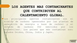 LOS AGENTES MAS CONTAMINANTES
QUE CONTRIBUYEN AL
CALENTAMIENTO GLOBAL.
Los principales agentes contaminantes son el
bióxido de carbono (generados por las plantas de
generación de energía a base de carbón) y el
dióxido
de
carbono
CO2
(emitidos
por
los
automóviles). Los países que más contaminan son:
Estados Unidos, China, India y Japón.

 
