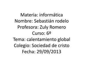 Materia: informática
Nombre: Sebastián rodelo
Profesora: Zuly Romero
Curso: 6º
Tema: calentamiento global
Colegio: Sociedad de cristo
Fecha: 29/09/2013
 