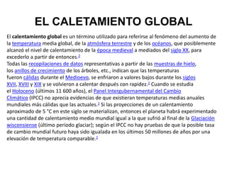 EL CALETAMIENTO GLOBAL
El calentamiento global es un término utilizado para referirse al fenómeno del aumento de
la temperatura media global, de la atmósfera terrestre y de los océanos, que posiblemente
alcanzó el nivel de calentamiento de la época medieval a mediados del siglo XX, para
excederlo a partir de entonces.2
Todas las recopilaciones de datos representativas a partir de las muestras de hielo,
los anillos de crecimiento de los árboles, etc., indican que las temperaturas
fueron cálidas durante el Medioevo, se enfriaron a valores bajos durante los siglos
XVII, XVIII y XIX y se volvieron a calentar después con rapidez.2 Cuando se estudia
el Holoceno (últimos 11 600 años), el Panel Intergubernamental del Cambio
Climático (IPCC) no aprecia evidencias de que existieran temperaturas medias anuales
mundiales más cálidas que las actuales.2 Si las proyecciones de un calentamiento
aproximado de 5 °C en este siglo se materializan, entonces el planeta habrá experimentado
una cantidad de calentamiento medio mundial igual a la que sufrió al final de la Glaciación
wisconsiense (último período glaciar); según el IPCC no hay pruebas de que la posible tasa
de cambio mundial futuro haya sido igualada en los últimos 50 millones de años por una
elevación de temperatura comparable.2
 