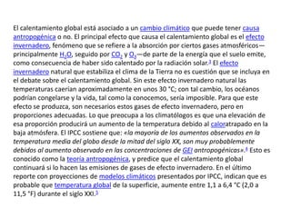 El calentamiento global está asociado a un cambio climático que puede tener causa
antropogénica o no. El principal efecto que causa el calentamiento global es el efecto
invernadero, fenómeno que se refiere a la absorción por ciertos gases atmosféricos—
principalmente H2O, seguido por CO2 y O3—de parte de la energía que el suelo emite,
como consecuencia de haber sido calentado por la radiación solar.3 El efecto
invernadero natural que estabiliza el clima de la Tierra no es cuestión que se incluya en
el debate sobre el calentamiento global. Sin este efecto invernadero natural las
temperaturas caerían aproximadamente en unos 30 °C; con tal cambio, los océanos
podrían congelarse y la vida, tal como la conocemos, sería imposible. Para que este
efecto se produzca, son necesarios estos gases de efecto invernadero, pero en
proporciones adecuadas. Lo que preocupa a los climatólogos es que una elevación de
esa proporción producirá un aumento de la temperatura debido al caloratrapado en la
baja atmósfera. El IPCC sostiene que: «la mayoría de los aumentos observados en la
temperatura media del globo desde la mitad del siglo XX, son muy probablemente
debidos al aumento observado en las concentraciones de GEI antropogénicas».4 Esto es
conocido como la teoría antropogénica, y predice que el calentamiento global
continuará si lo hacen las emisiones de gases de efecto invernadero. En el último
reporte con proyecciones de modelos climáticos presentados por IPCC, indican que es
probable que temperatura global de la superficie, aumente entre 1,1 a 6,4 °C (2,0 a
11,5 °F) durante el siglo XXI.5
 