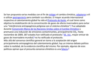 Se han propuesto varias medidas con el fin de mitigar el cambio climático, adaptarse a él
o utilizar geoingeniería para combatir sus efectos. El mayor acuerdo internacional
respectivo al calentamiento global ha sido el Protocolo de Kyoto, el cual tiene como
objetivo la estabilización de la concentración de gases de efecto invernadero para evitar
una "interferencia antropogénica peligrosa con el sistema climático".6 Fue adoptado
durante Convención Marco de las Naciones Unidas sobre el Cambio Climático y
promueve una reducción de emisiones contaminantes, principalmente CO2. Hasta
noviembre de 2009, 187 estados han ratificado el protocolo.7 EE. UU., mayor emisor de
gases de invernadero mundial,8 no ha ratificado el protocolo.
Más allá del consenso científico general en torno a la aceptación del origen
principalmente antropogénico del calentamiento global, hay un intenso debate político
sobre la realidad, de la evidencia científica del mismo. Por ejemplo, algunos de esos
políticos opinan que el presunto consenso climático es una falacia.9
 