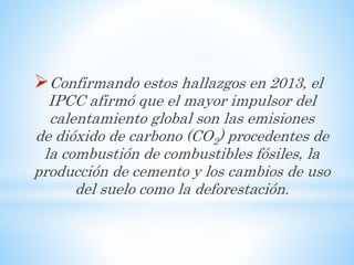 Confirmando estos hallazgos en 2013, el
IPCC afirmó que el mayor impulsor del
calentamiento global son las emisiones
de dióxido de carbono (CO2) procedentes de
la combustión de combustibles fósiles, la
producción de cemento y los cambios de uso
del suelo como la deforestación.
 