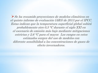 Se ha resumido proyecciones de modelos climáticos en
el quinto informe de evaluación (AR5) de 2013 por el IPCC.
Estas indican que la temperatura superficial global subirá
probablemente otro 0,3 °C durante el siglo XXI en
el escenario de emisión más bajo mediante mitigaciones
estrictas y 2,6 °C para el mayor. Los rangos en estos
estimados surgen del uso de modelos con
diferente sensibilidad a las concentraciones de gases de
efecto invernaderos.
 