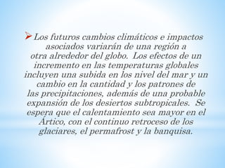 Los futuros cambios climáticos e impactos
asociados variarán de una región a
otra alrededor del globo. Los efectos de un
incremento en las temperaturas globales
incluyen una subida en los nivel del mar y un
cambio en la cantidad y los patrones de
las precipitaciones, además de una probable
expansión de los desiertos subtropicales. Se
espera que el calentamiento sea mayor en el
Ártico, con el continuo retroceso de los
glaciares, el permafrost y la banquisa.
 