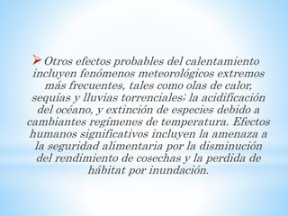 Otros efectos probables del calentamiento
incluyen fenómenos meteorológicos extremos
más frecuentes, tales como olas de calor,
sequías y lluvias torrenciales; la acidificación
del océano, y extinción de especies debido a
cambiantes regímenes de temperatura. Efectos
humanos significativos incluyen la amenaza a
la seguridad alimentaria por la disminución
del rendimiento de cosechas y la perdida de
hábitat por inundación.
 