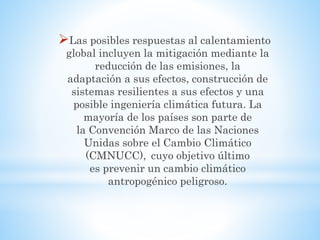 Las posibles respuestas al calentamiento
global incluyen la mitigación mediante la
reducción de las emisiones, la
adaptación a sus efectos, construcción de
sistemas resilientes a sus efectos y una
posible ingeniería climática futura. La
mayoría de los países son parte de
la Convención Marco de las Naciones
Unidas sobre el Cambio Climático
(CMNUCC), cuyo objetivo último
es prevenir un cambio climático
antropogénico peligroso.
 