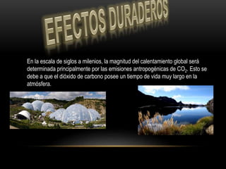 En la escala de siglos a milenios, la magnitud del calentamiento global será
determinada principalmente por las emisiones antropogénicas de CO2. Esto se
debe a que el dióxido de carbono posee un tiempo de vida muy largo en la
atmósfera.
 