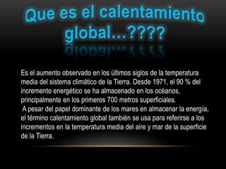 Es el aumento observado en los últimos siglos de la temperatura
media del sistema climático de la Tierra. Desde 1971, el 90 % del
incremento energético se ha almacenado en los océanos,
principalmente en los primeros 700 metros superficiales.
A pesar del papel dominante de los mares en almacenar la energía,
el término calentamiento global también se usa para referirse a los
incrementos en la temperatura media del aire y mar de la superficie
de la Tierra.
 