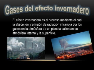 El efecto invernadero es el proceso mediante el cual
la absorción y emisión de radiación infrarroja por los
gases en la atmósfera de un planeta calientan su
atmósfera interna y la superficie.
 
