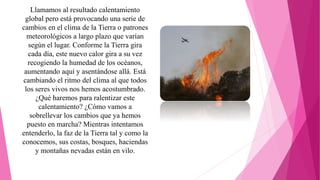 Llamamos al resultado calentamiento
global pero está provocando una serie de
cambios en el clima de la Tierra o patrones
meteorológicos a largo plazo que varían
según el lugar. Conforme la Tierra gira
cada día, este nuevo calor gira a su vez
recogiendo la humedad de los océanos,
aumentando aquí y asentándose allá. Está
cambiando el ritmo del clima al que todos
los seres vivos nos hemos acostumbrado.
¿Qué haremos para ralentizar este
calentamiento? ¿Cómo vamos a
sobrellevar los cambios que ya hemos
puesto en marcha? Mientras intentamos
entenderlo, la faz de la Tierra tal y como la
conocemos, sus costas, bosques, haciendas
y montañas nevadas están en vilo.
 