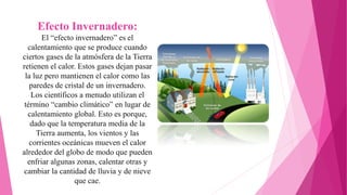 Efecto Invernadero:
El “efecto invernadero” es el
calentamiento que se produce cuando
ciertos gases de la atmósfera de la Tierra
retienen el calor. Estos gases dejan pasar
la luz pero mantienen el calor como las
paredes de cristal de un invernadero.
Los científicos a menudo utilizan el
término “cambio climático” en lugar de
calentamiento global. Esto es porque,
dado que la temperatura media de la
Tierra aumenta, los vientos y las
corrientes oceánicas mueven el calor
alrededor del globo de modo que pueden
enfriar algunas zonas, calentar otras y
cambiar la cantidad de lluvia y de nieve
que cae.
 