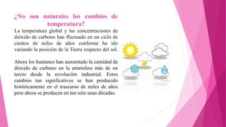 ¿No son naturales los cambios de
temperatura?
La temperatura global y las concentraciones de
dióxido de carbono han fluctuado en un ciclo de
cientos de miles de años conforme ha ido
variando la posición de la Tierra respecto del sol.
Ahora los humanos han aumentado la cantidad de
dióxido de carbono en la atmósfera más de un
tercio desde la revolución industrial. Estos
cambios tan significativos se han producido
históricamente en el trascurso de miles de años
pero ahora se producen en tan solo unas décadas.
 
