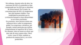 Sin embargo, durante miles de años, las
emisiones de GEI a la atmósfera se han
compensado por los GEI que se absorben
de forma natural. Por lo tanto, las
concentraciones de GEI y la temperatura
han sido bastante estables. Esta
estabilidad ha permitido que la
civilización humana se haya desarrollado
en un clima consistente.
En ocasiones, otros factores tienen una
influencia breve sobre la temperatura
global. Las erupciones volcánicas, por
ejemplo, emiten partículas que enfrían
temporalmente la superficie de la Tierra.
No obstante, éstas no tienen un efecto que
dure más de unos cuantos años. Otros
ciclos, como El Niño, también se
producen de manera breve y en ciclos
predecibles.
 