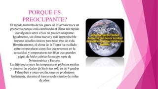 PORQUE ES
PREOCUPANTE?
El rápido aumento de los gases de invernadero es un
problema porque está cambiando el clima tan rápido
que algunos seres vivos no pueden adaptarse.
Igualmente, un clima nuevo y más impredecible
impone desafíos únicos para todo tipo de vida.
Históricamente, el clima de la Tierra ha oscilado
entre temperaturas como las que tenemos en la
actualidad y temperaturas tan frías que grandes
capas de hielo cubrían la mayor parte de
Norteamérica y Europa.
La diferencia entre las temperaturas globales medias
y durante las edades de hielo tan solo es de 9 grados
Fahrenheit y estas oscilaciones se produjeron
lentamente, durante el trascurso de cientos de miles
de años.
 
