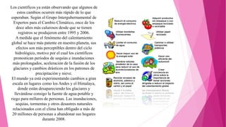 Los científicos ya están observando que algunos de
estos cambios ocurren más rápido de lo que
esperaban. Según el Grupo Intergubernamental de
Expertos para el Cambio Climático, once de los
doce años más calurosos desde que se tienen
registros se produjeron entre 1995 y 2006.
A medida que el fenómeno del calentamiento
global se hace más patente en nuestro planeta, sus
efectos son más perceptibles dentro del ciclo
hidrológico, motivo por el cual los científicos
pronostican períodos de sequías e inundaciones
más prolongados, aceleración de la fusión de los
glaciares y cambios drásticos en los patrones de
precipitación y nieve.
El mundo ya está experimentando cambios a gran
escala en lugares como los Andes y el Himalaya,
donde están desapareciendo los glaciares y
llevándose consigo la fuente de agua potable y
riego para millares de personas. Las inundaciones,
sequías, tormentas y otros desastres naturales
relacionados con el clima han obligado a más de
20 millones de personas a abandonar sus hogares
durante 2008.
 