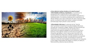 ¿Cómo afecta el cambio climático en la salud humana?
-Enfermedades cardíacas y respiratorias: un aumento en la
temperatura de la superficie de la Tierra traerá como
consecuencia un aumento en las enfermedades respiratorias y
cardiovasculares. Los sistemas cardiovascular y respiratorio se
afectan debido a que, bajo condiciones de calor, la persona debe
ejercer un esfuerzo mayor para realizar cualquier actividad,
poniendo bajo mayor presión a estos sistemas.
-Enfermedades infecciosas: la extensión de las “olas de
calor”aumentan la transmisión de enfermedades infecciosas
causadas por mosquitos y plagas. Debido a las fluctuaciones de
temperatura, se incrementa la tasa de reproducción y
supervivencia de agentes patógenos como protozoos, virus y
bacterias; estos agentes utilizan con frecuencia la ayuda de
mosquitos, garrapatas u otros insectos para transmitir a los
humanos diferentes infecciones. Además, la extensión de las
zonas tropicales hacia latitudes más altas afectará a una porción
mayor de la población mundial, aumentando el número de
muertes a causa de enfermedades transmitidas por los mosquitos
y otras plagas responsables del dengue, la malaria, el cólera, la
fiebre amarilla y diversos tipos de diarreas.
 
