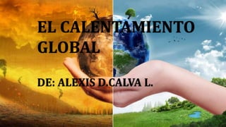 EL CALENTAMIENTO
GLOBAL
DE: ALEXIS D.CALVA L.
 