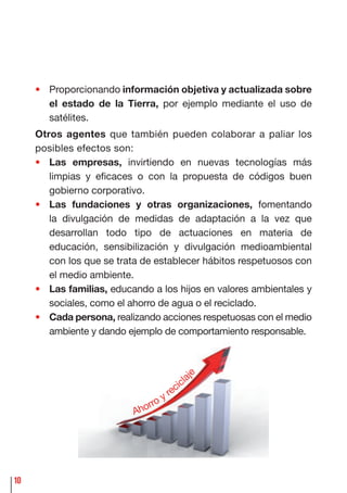 10
• Proporcionando información objetiva y actualizada sobre
el estado de la Tierra, por ejemplo mediante el uso de
satélites.
Otros agentes que también pueden colaborar a paliar los
posibles efectos son:
• Las empresas, invirtiendo en nuevas tecnologías más
limpias y eﬁcaces o con la propuesta de códigos buen
gobierno corporativo.
• Las fundaciones y otras organizaciones, fomentando
la divulgación de medidas de adaptación a la vez que
desarrollan todo tipo de actuaciones en materia de
educación, sensibilización y divulgación medioambiental
con los que se trata de establecer hábitos respetuosos con
el medio ambiente.
• Las familias, educando a los hijos en valores ambientales y
sociales, como el ahorro de agua o el reciclado.
• Cada persona, realizando acciones respetuosas con el medio
ambiente y dando ejemplo de comportamiento responsable.
Ahorro y recicla
je
 