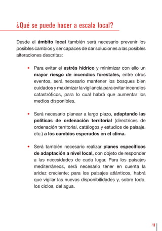 11
¿Qué se puede hacer a escala local?
Desde el ámbito local también será necesario prevenir los
posibles cambios y ser capaces de dar soluciones a las posibles
alteraciones descritas:
• Para evitar el estrés hídrico y minimizar con ello un
mayor riesgo de incendios forestales, entre otros
eventos, será necesario mantener los bosques bien
cuidados y maximizar la vigilancia para evitar incendios
catastróﬁcos, para lo cual habrá que aumentar los
medios disponibles.
• Será necesario planear a largo plazo, adaptando las
políticas de ordenación territorial (directrices de
ordenación territorial, catálogos y estudios de paisaje,
etc.) a los cambios esperados en el clima.
• Será también necesario realizar planes especíﬁcos
de adaptación a nivel local, con objeto de responder
a las necesidades de cada lugar. Para los paisajes
mediterráneos, será necesario tener en cuenta la
aridez creciente; para los paisajes atlánticos, habrá
que vigilar las nuevas disponibilidades y, sobre todo,
los ciclos, del agua.
 