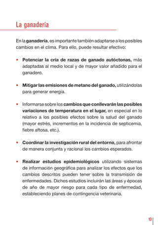 13
La ganadería
En la ganadería, es importante también adaptarse a los posibles
cambios en el clima. Para ello, puede resultar efectivo:
• Potenciar la cría de razas de ganado autóctonas, más
adaptadas al medio local y de mayor valor añadido para el
ganadero.
• Mitigar las emisiones de metano del ganado, utilizándolas
para generar energía.
• Informarse sobre los cambios que conllevarán las posibles
variaciones de temperatura en el lugar, en especial en lo
relativo a los posibles efectos sobre la salud del ganado
(mayor estrés, incrementos en la incidencia de septicemia,
ﬁebre aftosa, etc.).
• Coordinar la investigación rural del entorno, para afrontar
de manera conjunta y racional los cambios esperados.
• Realizar estudios epidemiológicos utilizando sistemas
de información geográﬁca para analizar los efectos que los
cambios descritos pueden tener sobre la transmisión de
enfermedades. Dichos estudios incluirán las áreas y épocas
de año de mayor riesgo para cada tipo de enfermedad,
estableciendo planes de contingencia veterinaria.
 