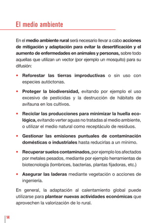 14
El medio ambiente
En el medio ambiente rural será necesario llevar a cabo acciones
de mitigación y adaptación para evitar la desertiﬁcación y el
aumento de enfermedades en animales y personas, sobre todo
aquellas que utilizan un vector (por ejemplo un mosquito) para su
difusión:
• Reforestar las tierras improductivas o sin uso con
especies autóctonas.
• Proteger la biodiversidad, evitando por ejemplo el uso
excesivo de pesticidas y la destrucción de hábitats de
avifauna en los cultivos.
• Reciclar las producciones para minimizar la huella eco-
lógica, evitando verter aguas no tratadas al medio ambiente,
o utilizar el medio natural como receptáculo de residuos.
• Gestionar las emisiones puntuales de contaminación
domésticas o industriales hasta reducirlas a un mínimo.
• Recuperar suelos contaminados, por ejemplo los afectados
por metales pesados, mediante por ejemplo herramientas de
biotecnología (lombrices, bacterias, plantas ﬁjadoras, etc.)
• Asegurar las laderas mediante vegetación o acciones de
ingeniería.
En general, la adaptación al calentamiento global puede
utilizarse para plantear nuevas actividades económicas que
aprovechen la valorización de lo rural.
 