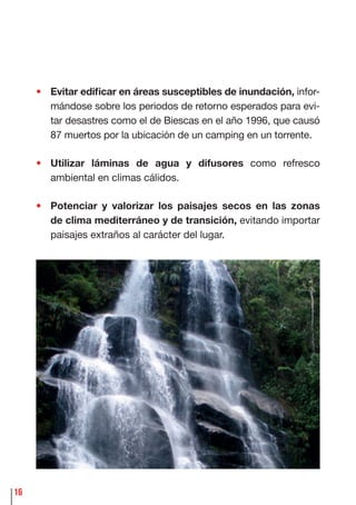16
• Evitar ediﬁcar en áreas susceptibles de inundación, infor-
mándose sobre los periodos de retorno esperados para evi-
tar desastres como el de Biescas en el año 1996, que causó
87 muertos por la ubicación de un camping en un torrente.
• Utilizar láminas de agua y difusores como refresco
ambiental en climas cálidos.
• Potenciar y valorizar los paisajes secos en las zonas
de clima mediterráneo y de transición, evitando importar
paisajes extraños al carácter del lugar.
 