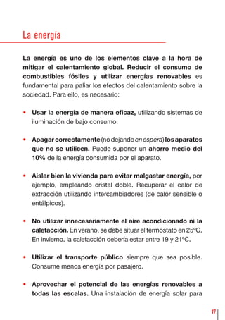 17
La energía
La energía es uno de los elementos clave a la hora de
mitigar el calentamiento global. Reducir el consumo de
combustibles fósiles y utilizar energías renovables es
fundamental para paliar los efectos del calentamiento sobre la
sociedad. Para ello, es necesario:
• Usar la energía de manera eﬁcaz, utilizando sistemas de
iluminación de bajo consumo.
• Apagarcorrectamente(nodejandoenespera)losaparatos
que no se utilicen. Puede suponer un ahorro medio del
10% de la energía consumida por el aparato.
• Aislar bien la vivienda para evitar malgastar energía, por
ejemplo, empleando cristal doble. Recuperar el calor de
extracción utilizando intercambiadores (de calor sensible o
entálpicos).
• No utilizar innecesariamente el aire acondicionado ni la
calefacción. En verano, se debe situar el termostato en 25ºC.
En invierno, la calefacción debería estar entre 19 y 21ºC.
• Utilizar el transporte público siempre que sea posible.
Consume menos energía por pasajero.
• Aprovechar el potencial de las energías renovables a
todas las escalas. Una instalación de energía solar para
 