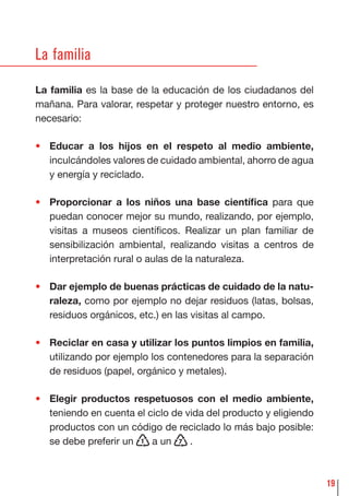 19
La familia
La familia es la base de la educación de los ciudadanos del
mañana. Para valorar, respetar y proteger nuestro entorno, es
necesario:
• Educar a los hijos en el respeto al medio ambiente,
inculcándoles valores de cuidado ambiental, ahorro de agua
y energía y reciclado.
• Proporcionar a los niños una base cientíﬁca para que
puedan conocer mejor su mundo, realizando, por ejemplo,
visitas a museos cientíﬁcos. Realizar un plan familiar de
sensibilización ambiental, realizando visitas a centros de
interpretación rural o aulas de la naturaleza.
• Dar ejemplo de buenas prácticas de cuidado de la natu-
raleza, como por ejemplo no dejar residuos (latas, bolsas,
residuos orgánicos, etc.) en las visitas al campo.
• Reciclar en casa y utilizar los puntos limpios en familia,
utilizando por ejemplo los contenedores para la separación
de residuos (papel, orgánico y metales).
• Elegir productos respetuosos con el medio ambiente,
teniendo en cuenta el ciclo de vida del producto y eligiendo
productos con un código de reciclado lo más bajo posible:
se debe preferir un 1 a un 7 .
 